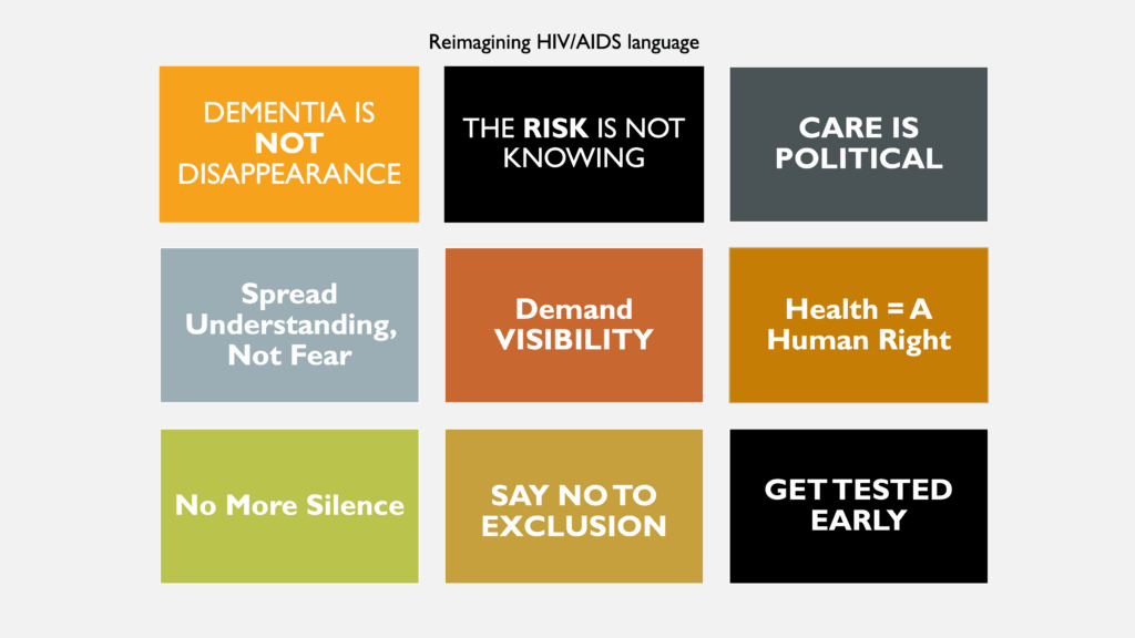 Nine boxes that represent how HIV/AIDS advocacy can apply to dementia campaigns. 1) Dementia is not disappearance 2) The risk is not knowing 3) Care is political 4) Spread understanding, not fear 5) Demand visibility 6) Health = A human right 7) No more silence 8) Say not to exclusion 9) Get tested early.